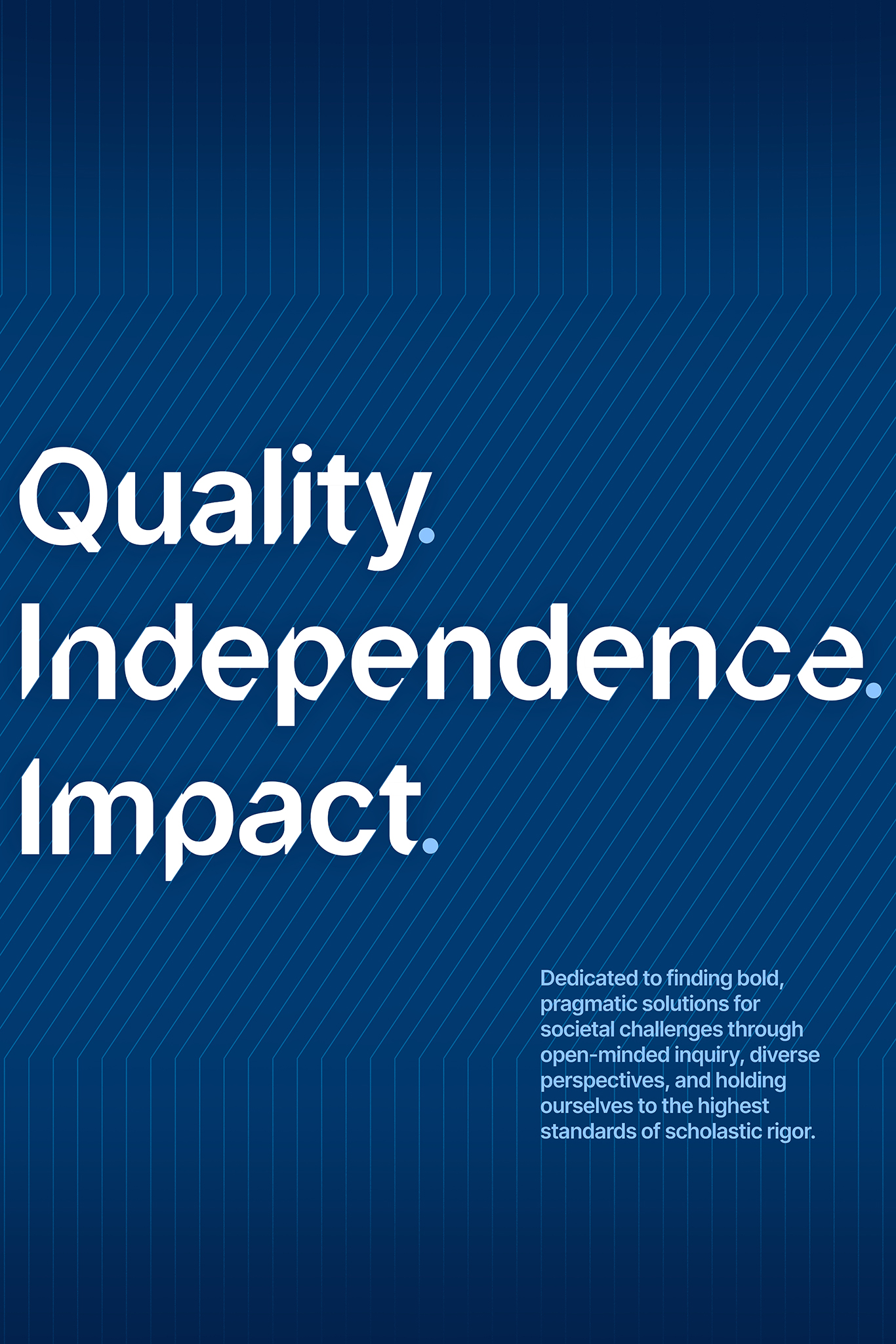 A dark blue poster with light blue lines with large white text that reads “Quality. Independence. Impact” and small light blue text that reads “Dedicated to finding bold, pragmatic solutions for societal challenges through open-minded inquiry, diverse perspectives, and holding ourselves to the highest standards of scholastic rigor.”.