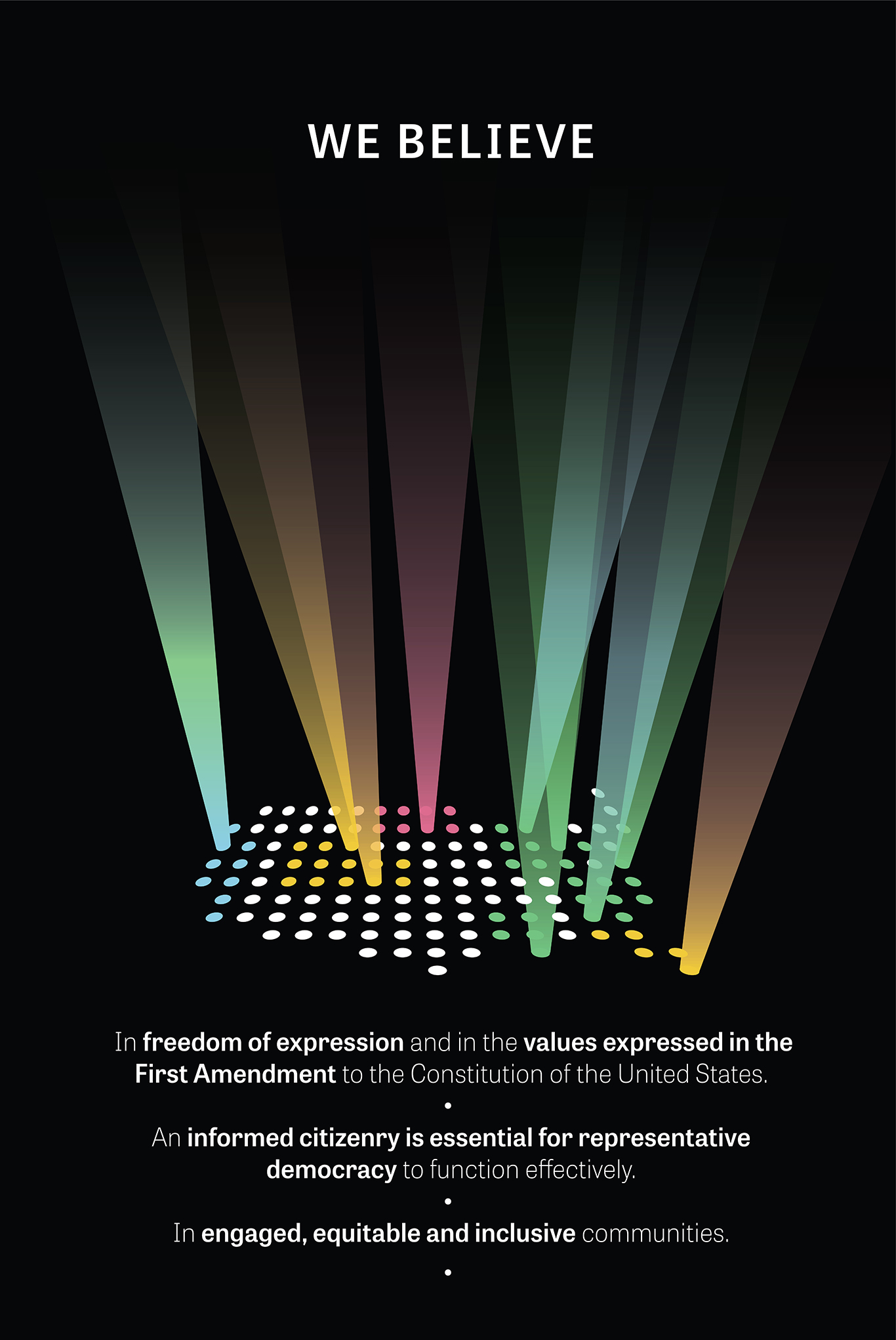A black poster with an image of the United States made up of white, blue, pink, yellow, and green dots where some turn into colored spotlights with large white text that reads “We Believe” and small white text that reads “In freedom of expression and in the values expressed in the First Amendment to the Constitution of the United States. An informed citizenry is essential for representative democracy to function effectively. In engaged, equitable and inclusive communities.”.